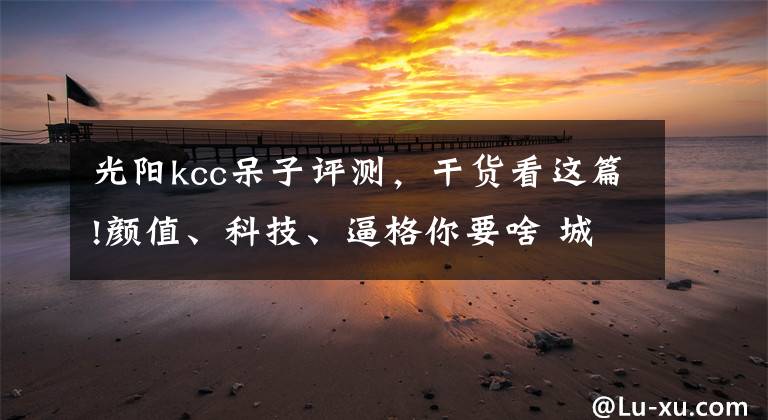 光阳kcc呆子评测，干货看这篇!颜值、科技、逼格你要啥 城市优雅踏板三车评测丨把玩