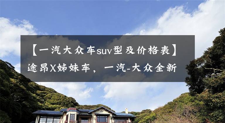 【一汽大众车suv型及价格表】途昂X姊妹车，一汽-大众全新SUV谍照曝光，预计起售价28.99万元