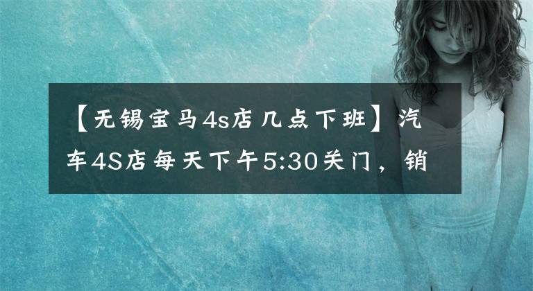【无锡宝马4s店几点下班】汽车4S店每天下午5:30关门，销售晚点回家干什么