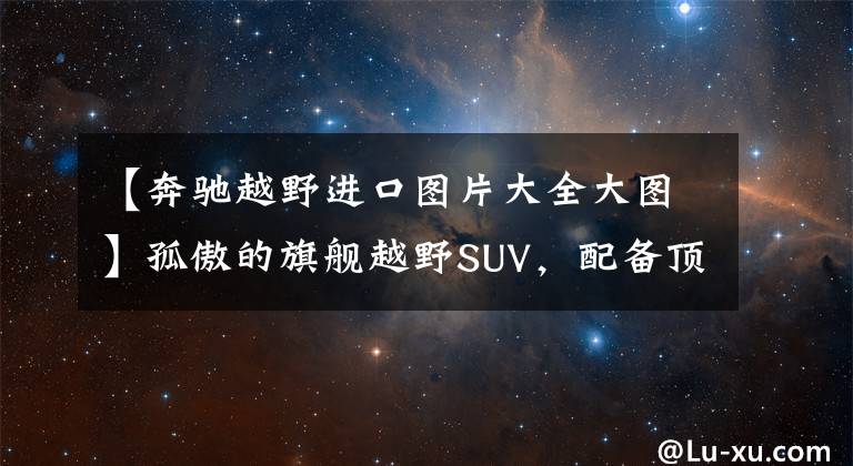 【奔驰越野进口图片大全大图】孤傲的旗舰越野SUV，配备顶级四驱系统的进口豪华车，实拍奔驰G级