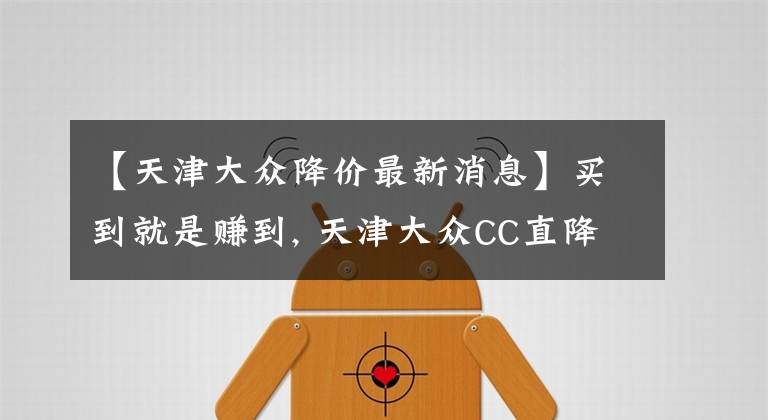 【天津大众降价最新消息】买到就是赚到, 天津大众CC直降2.55万元