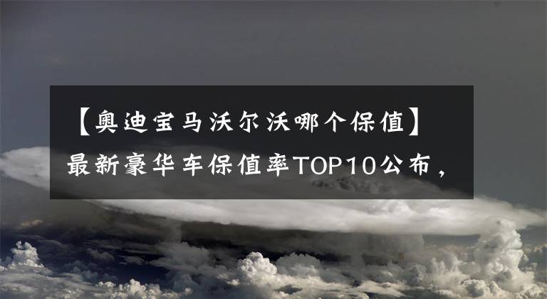 【奥迪宝马沃尔沃哪个保值】最新豪华车保值率TOP10公布，雷克萨斯下滑，宝马、奥迪稳居前五