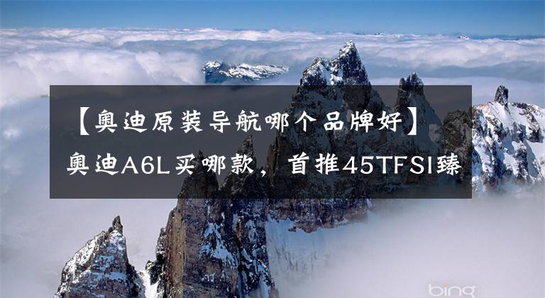 【奥迪原装导航哪个品牌好】奥迪A6L买哪款，首推45TFSI臻选，配置不够，选装来凑