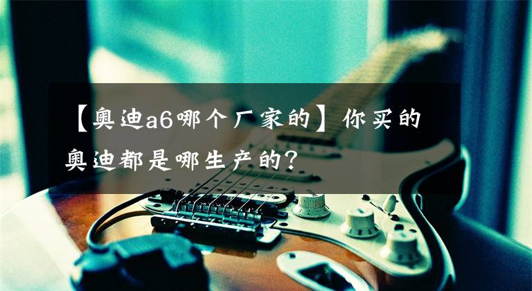 【奥迪a6哪个厂家的】你买的奥迪都是哪生产的？