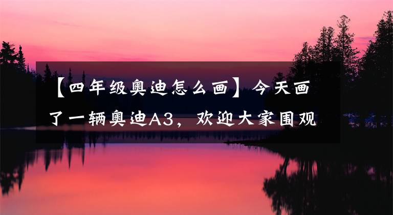 【四年级奥迪怎么画】今天画了一辆奥迪A3，欢迎大家围观！
