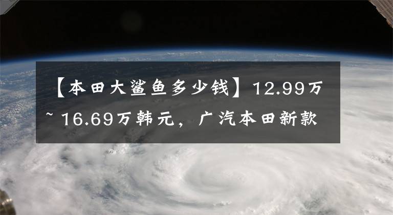 【本田大鲨鱼多少钱】12.99万~ 16.69万韩元，广汽本田新款“泉城”济南爆燃上市。