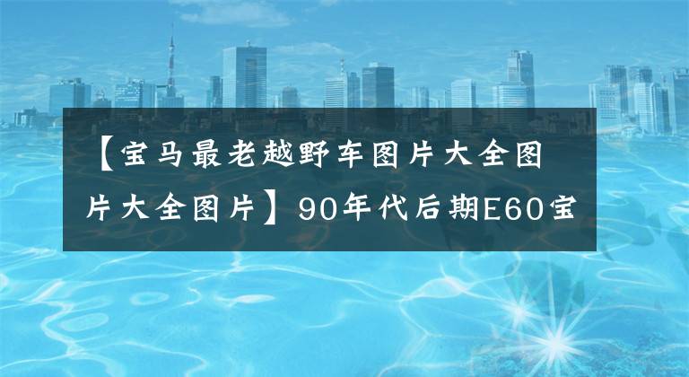 【宝马最老越野车图片大全图片大全图片】90年代后期E60宝马523LI豪华改装工作后，