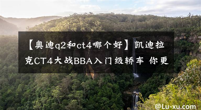 【奥迪q2和ct4哪个好】凯迪拉克CT4大战BBA入门级轿车 你更倾向哪一个？