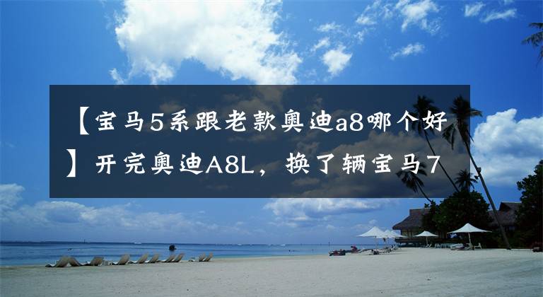 【宝马5系跟老款奥迪a8哪个好】开完奥迪A8L，换了辆宝马7系，车主：对比后差距不止一点
