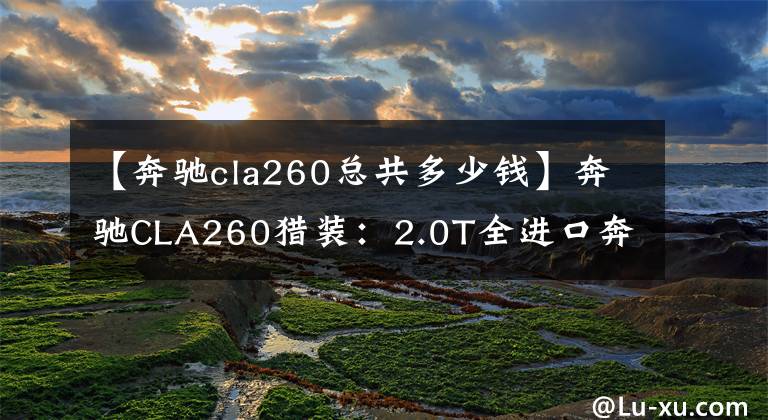 【奔驰cla260总共多少钱】奔驰CLA260猎装：2.0T全进口奔驰跑车，级别略低于C级，落地41万