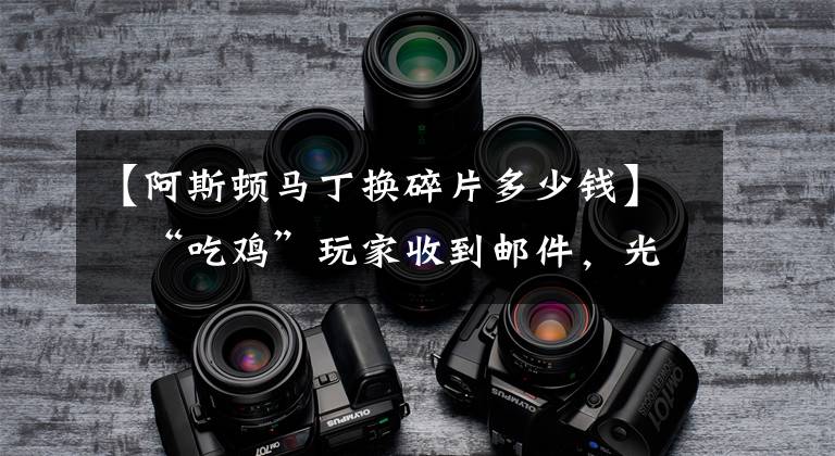 【阿斯顿马丁换碎片多少钱】​“吃鸡”玩家收到邮件，光子发给他10.5W扭蛋碎片，亏大了