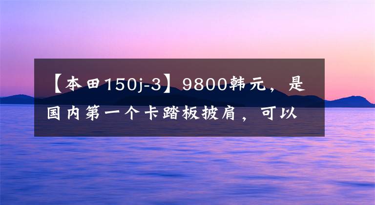 【本田150j-3】9800韩元，是国内第一个卡踏板披肩，可以带孩子兜风，还可以逗妹妹。