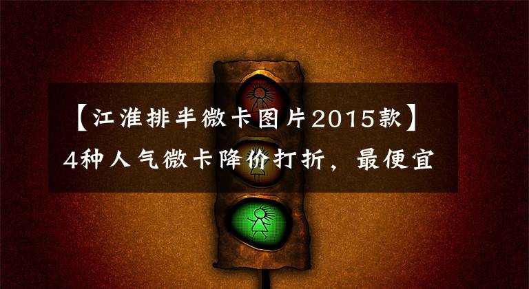 【江淮排半微卡图片2015款】4种人气微卡降价打折，最便宜的是3.34万韩元