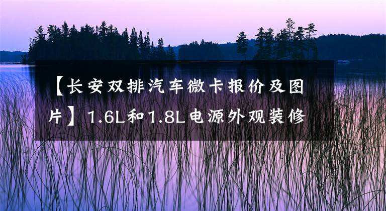 【长安双排汽车微卡报价及图片】1.6L和1.8L电源外观装修升级长安城卡PLUS发布4.99-6.39万