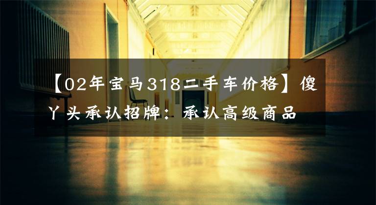 【02年宝马318二手车价格】傻丫头承认招牌：承认高级商品！