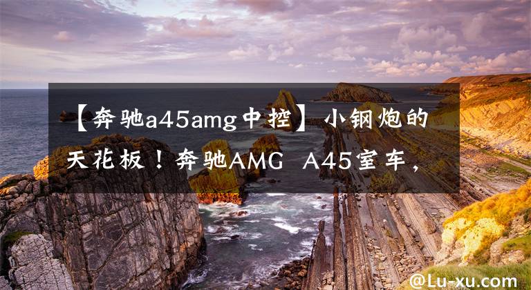 【奔驰a45amg中控】小钢炮的天花板！奔驰AMG  A45室车，2.0T四驱，421马力3.9秒100秒