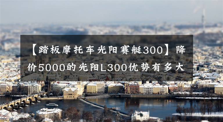 【踏板摩托车光阳赛艇300】降价5000的光阳L300优势有多大？值得选择吗？