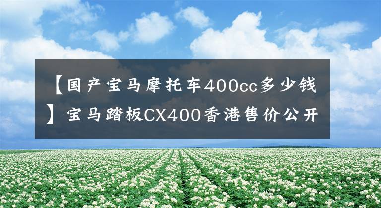 【国产宝马摩托车400cc多少钱】宝马踏板CX400香港售价公开，预计不久将在国内上市。