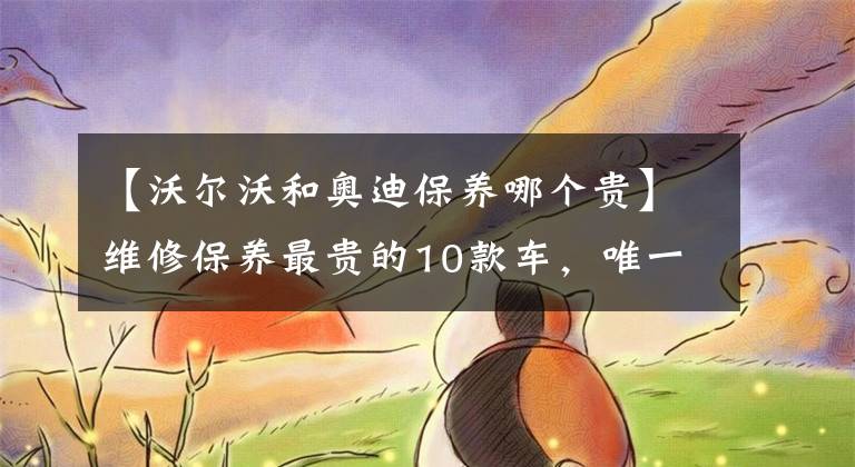 【沃尔沃和奥迪保养哪个贵】维修保养最贵的10款车，唯一上榜的非豪车是它