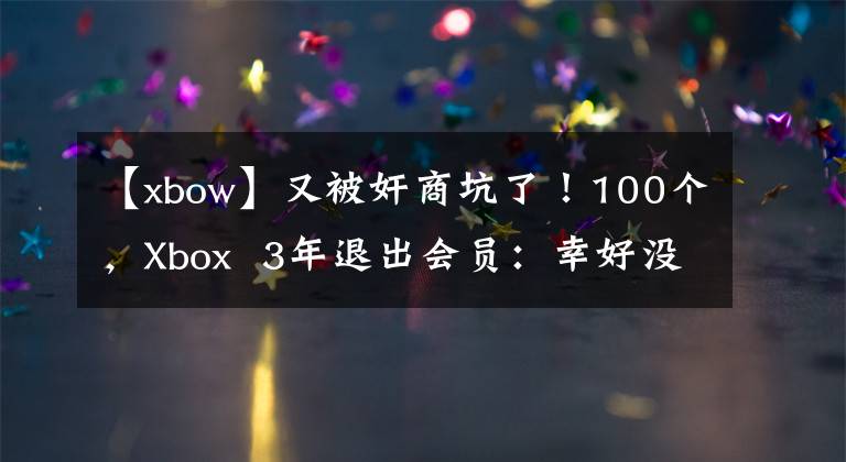 【xbow】又被奸商坑了！100个，Xbox 3年退出会员：幸好没有被封号。