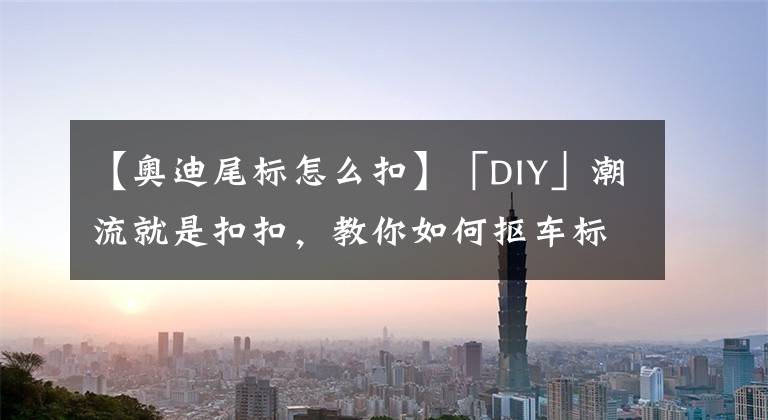 【奥迪尾标怎么扣】「DIY」潮流就是扣扣，教你如何抠车标！