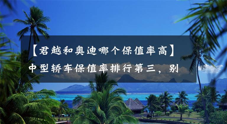 【君越和奥迪哪个保值率高】中型轿车保值率排行第三，别克君越到底值不值得买？