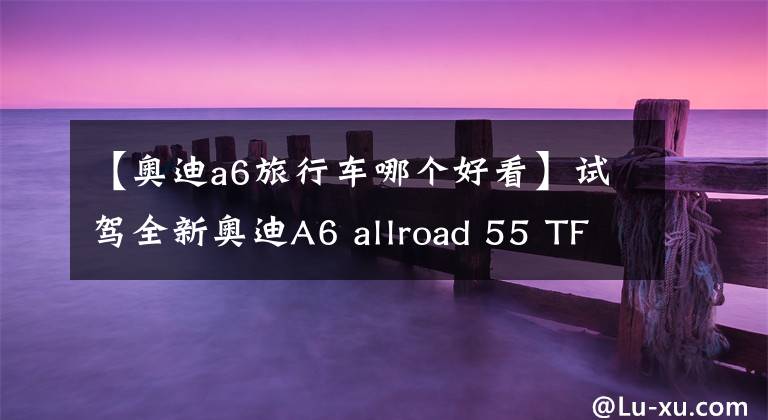 【奥迪a6旅行车哪个好看】试驾全新奥迪A6 allroad 55 TFSI：时尚旅行瓦罐