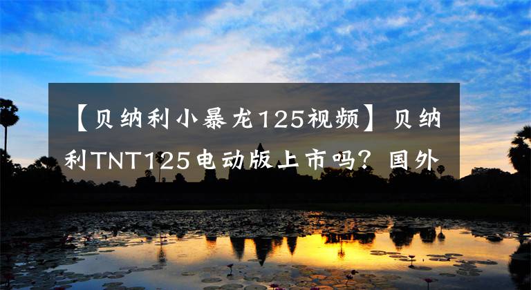 【贝纳利小暴龙125视频】贝纳利TNT125电动版上市吗？国外品牌推出了电动霸王龙的“山寨”版本。