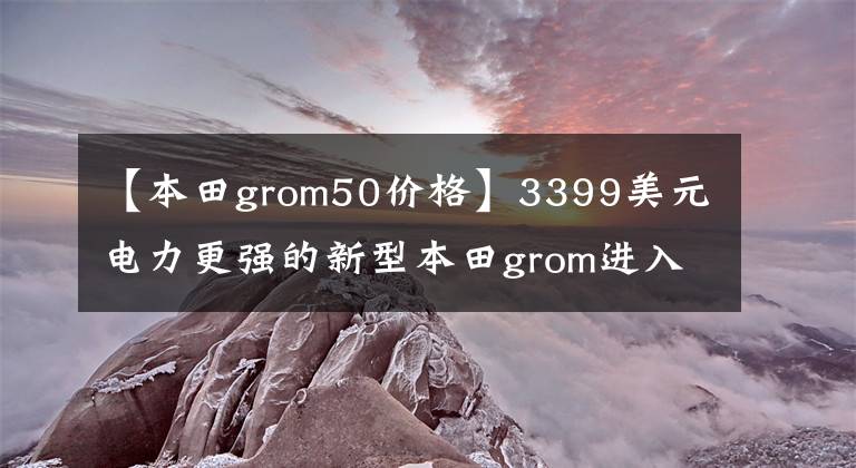 【本田grom50价格】3399美元电力更强的新型本田grom进入了美国市场
