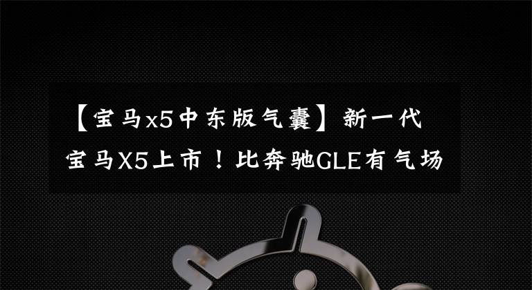 【宝马x5中东版气囊】新一代宝马X5上市！比奔驰GLE有气场，8个气囊，V6发动机8AT