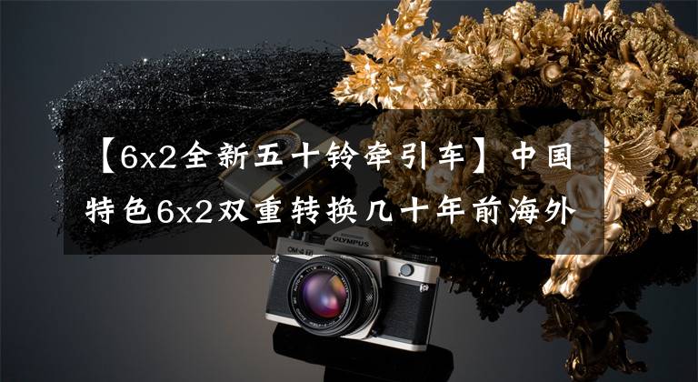 【6x2全新五十铃牵引车】中国特色6x2双重转换几十年前海外提前淘汰