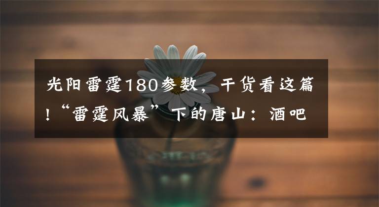 光阳雷霆180参数，干货看这篇!“雷霆风暴”下的唐山：酒吧女歌手被囚禁16小时，老人为儿子之死喊冤，实名举报后有人很快被抓