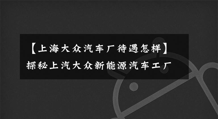 【上海大众汽车厂待遇怎样】探秘上汽大众新能源汽车工厂，从试生产到正式投产为何等一年？