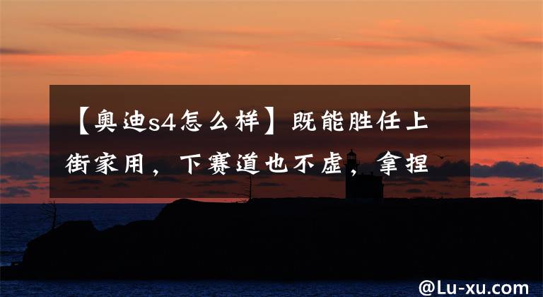 【奥迪s4怎么样】既能胜任上街家用，下赛道也不虚，拿捏当下潮流，实拍奥迪S4