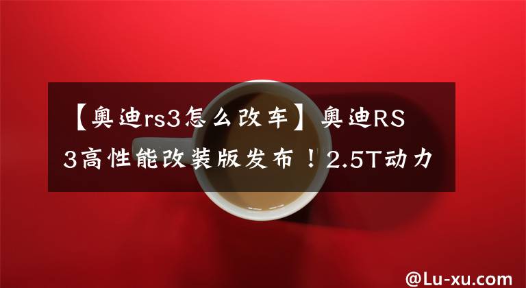 【奥迪rs3怎么改车】奥迪RS 3高性能改装版发布！2.5T动力再升级，你说回头率高不高？