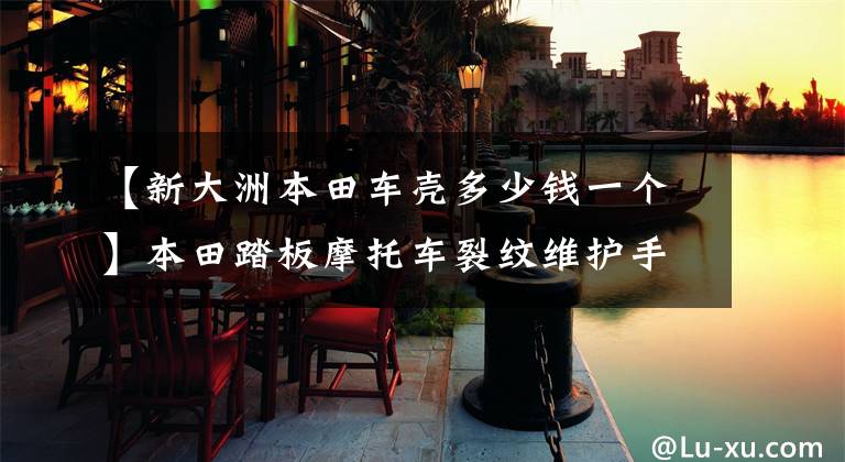 【新大洲本田车壳多少钱一个】本田踏板摩托车裂纹维护手册，价值10元，外壳，容易碰撞的部件(上)