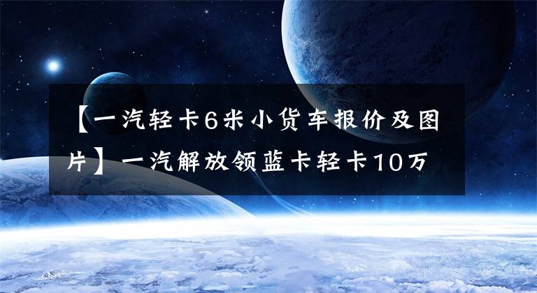 【一汽轻卡6米小货车报价及图片】一汽解放领蓝卡轻卡10万韩元小J7！160马力480牛米也装有空调
