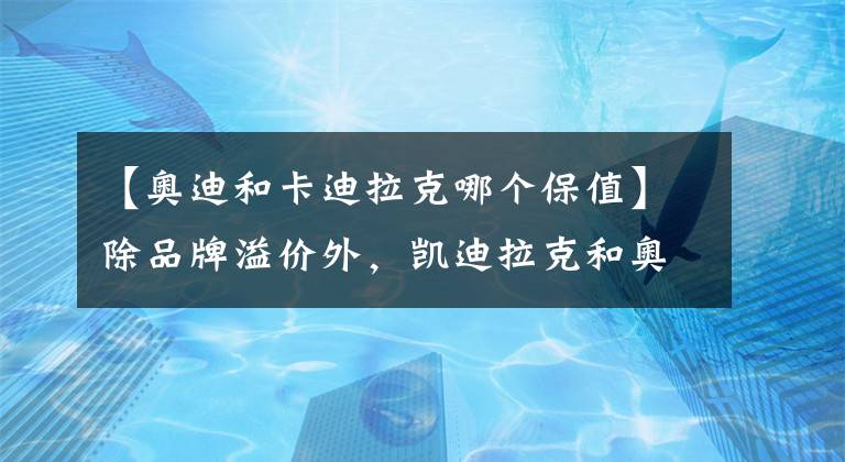 【奥迪和卡迪拉克哪个保值】除品牌溢价外，凯迪拉克和奥迪谁更好？行驶10万公里见分晓