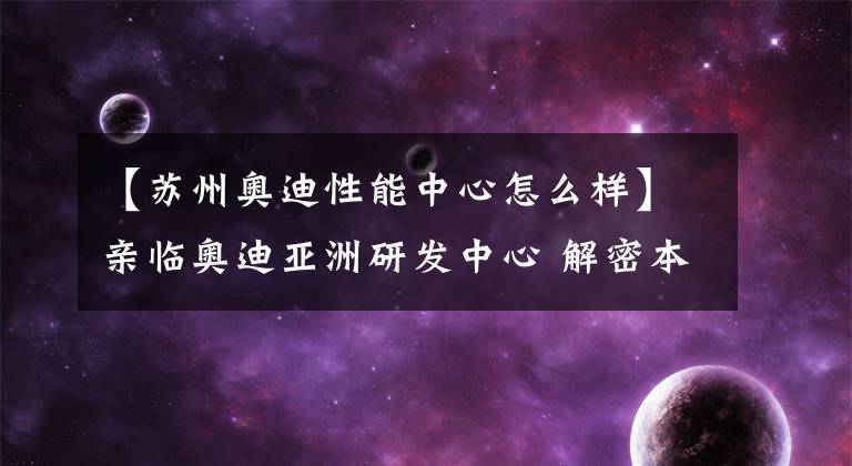 【苏州奥迪性能中心怎么样】亲临奥迪亚洲研发中心 解密本土化科技