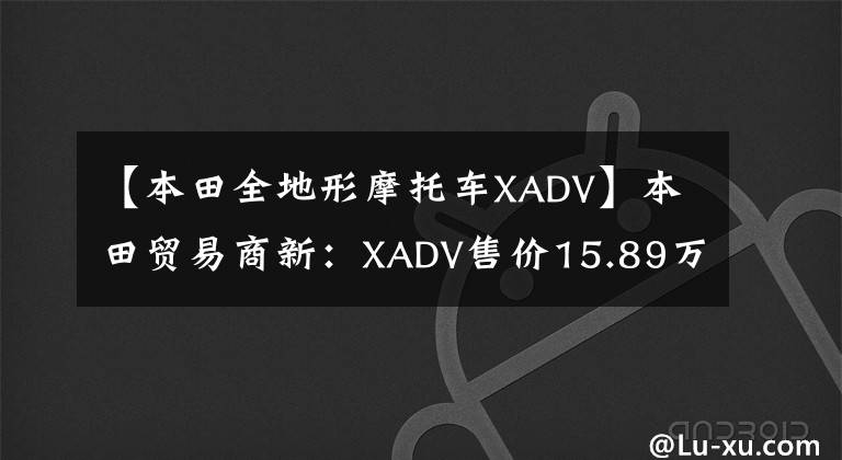 【本田全地形摩托车XADV】本田贸易商新：XADV售价15.89万CB  CB1300售价18.8万件。