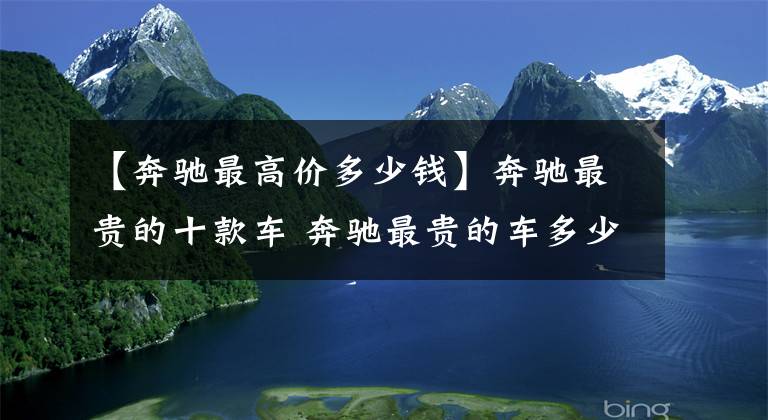 【奔驰最高价多少钱】奔驰最贵的十款车 奔驰最贵的车多少钱 你买得起哪个
