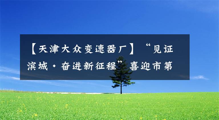 【天津大众变速器厂】“见证滨城·奋进新征程”喜迎市第十二次党代会系列报道之八——天津经开区：永立发展潮头 敢当主力先锋