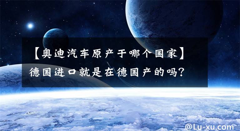 【奥迪汽车原产于哪个国家】德国进口就是在德国产的吗？这些进口车的真实产地你知道吗