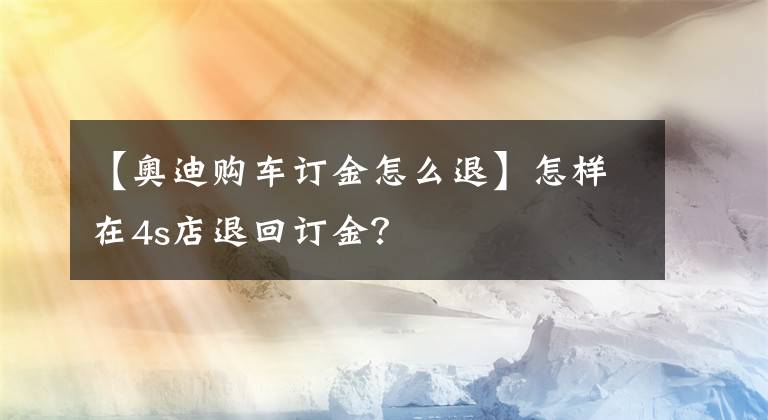 【奥迪购车订金怎么退】怎样在4s店退回订金？