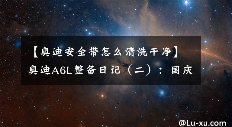 【奥迪安全带怎么清洗干净】奥迪A6L整备日记（二）：国庆假期在家洗刷刷