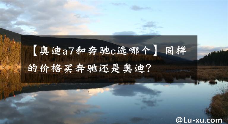 【奥迪a7和奔驰c选哪个】同样的价格买奔驰还是奥迪？