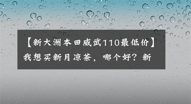 【新大洲本田威武110最低价】我想买新月凉茶，哪个好？新大陆本田威武110s怎么样？