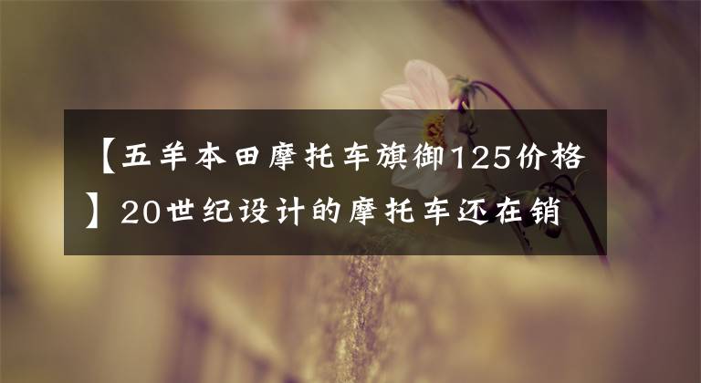 【五羊本田摩托车旗御125价格】20世纪设计的摩托车还在销售吗？你是不是看错了！就是他们俩。