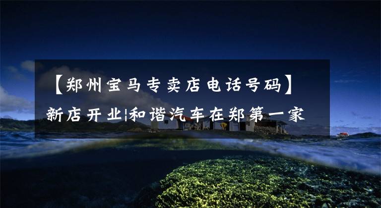 【郑州宝马专卖店电话号码】新店开业|和谐汽车在郑第一家宝马永昌店郑州李德宝隆重开幕。