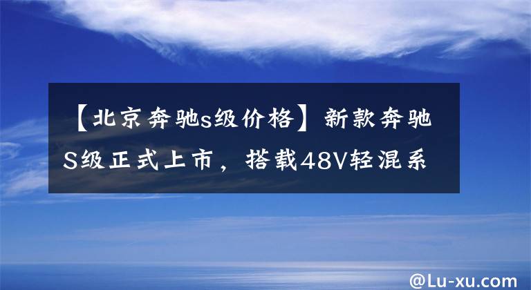 【北京奔驰s级价格】新款奔驰S级正式上市，搭载48V轻混系统，售价91.72万元起
